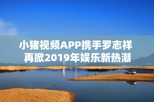 小猪视频APP携手罗志祥 再掀2019年娱乐新热潮