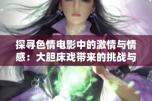 探寻色情电影中的激情与情感：大胆床戏带来的挑战与思考