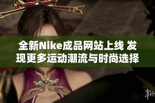 全新Nike成品网站上线 发现更多运动潮流与时尚选择