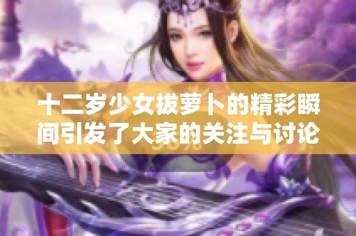 十二岁少女拔萝卜的精彩瞬间引发了大家的关注与讨论