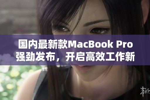 国内最新款MacBook Pro强劲发布，开启高效工作新体验