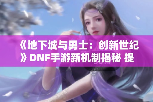 《地下城与勇士：创新世纪》DNF手游新机制揭秘 提升伤害效果达15%