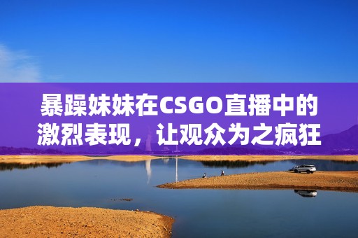 暴躁妹妹在CSGO直播中的激烈表现，让观众为之疯狂