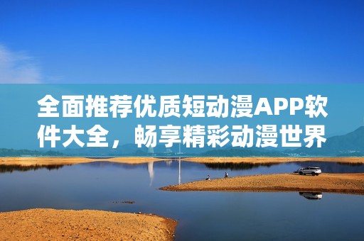 全面推荐优质短动漫APP软件大全，畅享精彩动漫世界