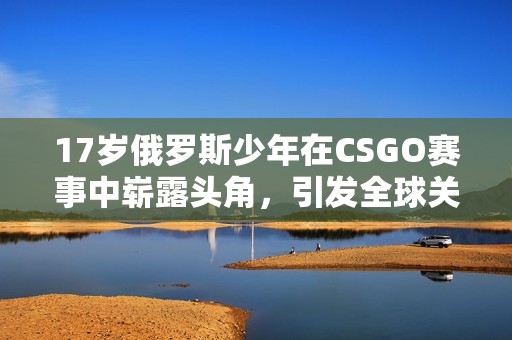 17岁俄罗斯少年在CSGO赛事中崭露头角，引发全球关注