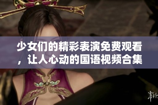 少女们的精彩表演免费观看，让人心动的国语视频合集