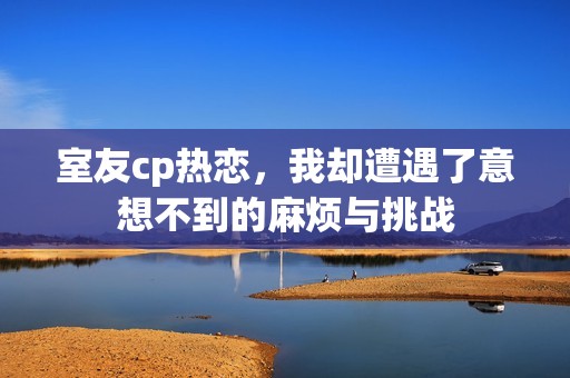 室友cp热恋，我却遭遇了意想不到的麻烦与挑战