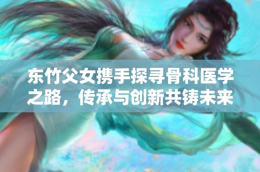 东竹父女携手探寻骨科医学之路，传承与创新共铸未来