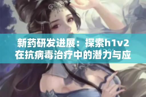 新药研发进展：探索h1v2在抗病毒治疗中的潜力与应用