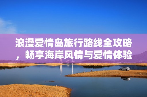 浪漫爱情岛旅行路线全攻略，畅享海岸风情与爱情体验