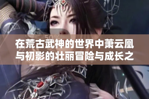 在荒古武神的世界中萧云凰与初影的壮丽冒险与成长之路