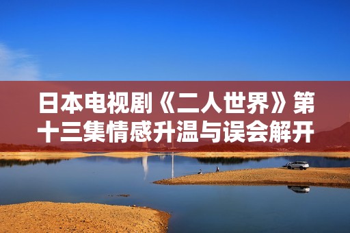 日本电视剧《二人世界》第十三集情感升温与误会解开的背后