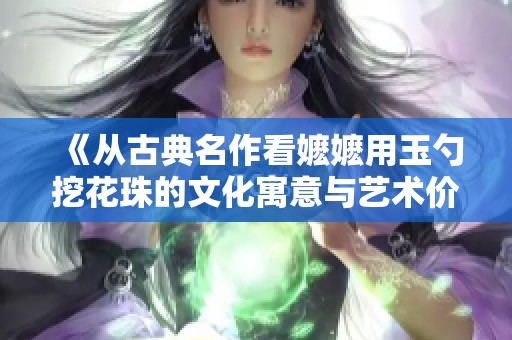 《从古典名作看嬷嬷用玉勺挖花珠的文化寓意与艺术价值》