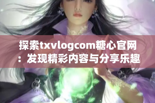 探索txvlogcom糖心官网：发现精彩内容与分享乐趣