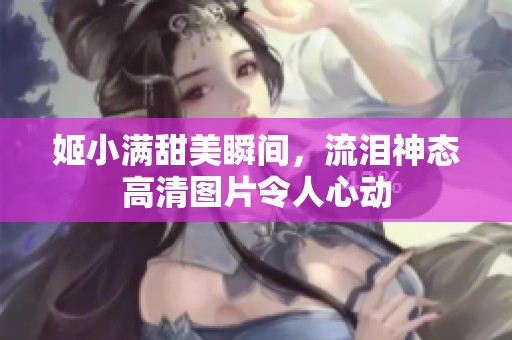 姬小满甜美瞬间，流泪神态高清图片令人心动