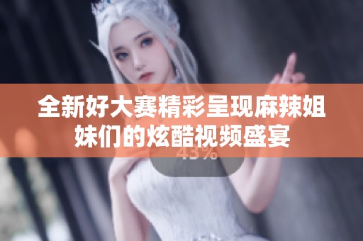 全新好大赛精彩呈现麻辣姐妹们的炫酷视频盛宴