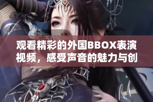 观看精彩的外国BBOX表演视频，感受声音的魅力与创意