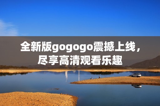 全新版gogogo震撼上线，尽享高清观看乐趣