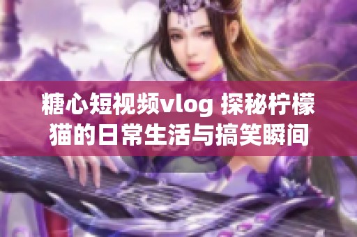 糖心短视频vlog 探秘柠檬猫的日常生活与搞笑瞬间