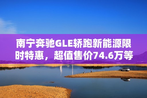 南宁奔驰GLE轿跑新能源限时特惠，超值售价74.6万等你来抢！