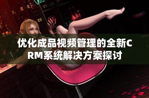 优化成品视频管理的全新CRM系统解决方案探讨