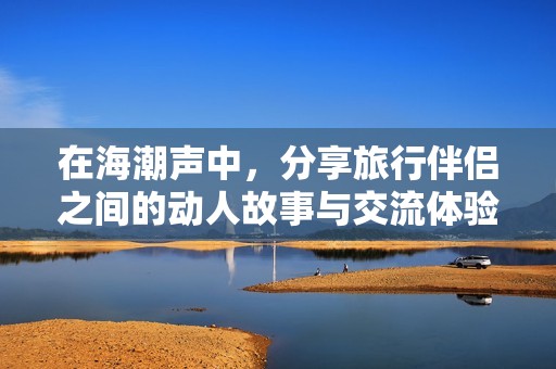 在海潮声中，分享旅行伴侣之间的动人故事与交流体验