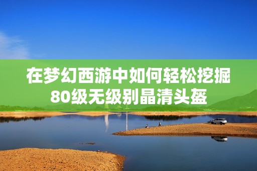 在梦幻西游中如何轻松挖掘80级无级别晶清头盔