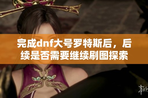 完成dnf大号罗特斯后，后续是否需要继续刷图探索